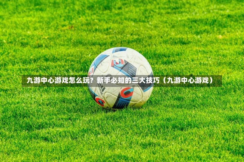  九游中心游戏怎么玩？新手必知的三大技巧（九游中心游戏）