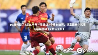 pg麻将胡了2怎么卡分?掌握这3个核心技巧,稳定提升中奖率(pg麻将胡了2怎么卡分)-第1张图片