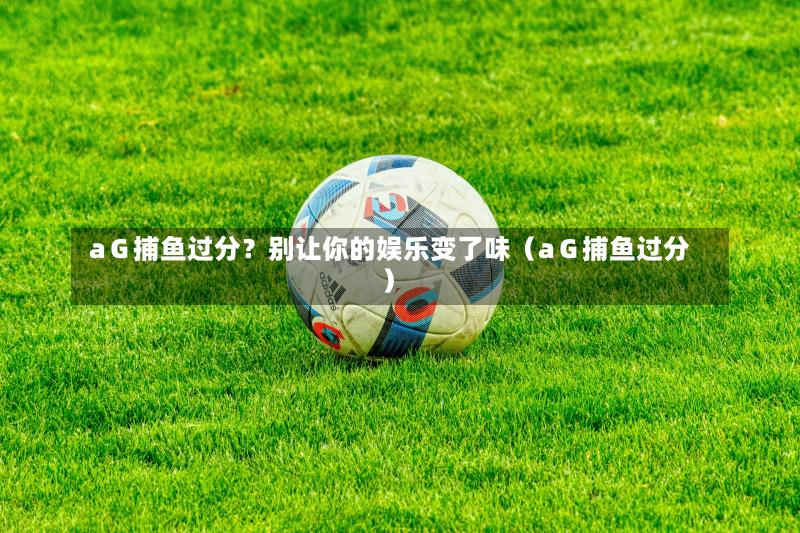 aＧ捕鱼过分？别让你的娱乐变了味（aＧ捕鱼过分）