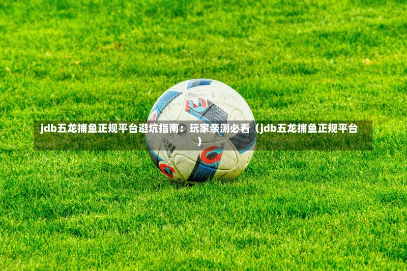  jdb五龙捕鱼正规平台避坑指南：玩家亲测必看（jdb五龙捕鱼正规平台）