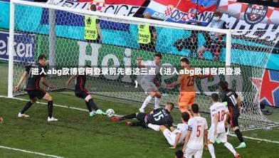  进入abg欧博官网登录前先看这三点（进入abg欧博官网登录）