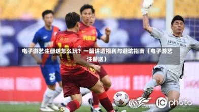  电子游艺注册送怎么玩？一篇讲透福利与避坑指南（电子游艺注册送）