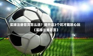  买球注册首页怎么选？避开这3个坑才能放心玩（买球注册首页）