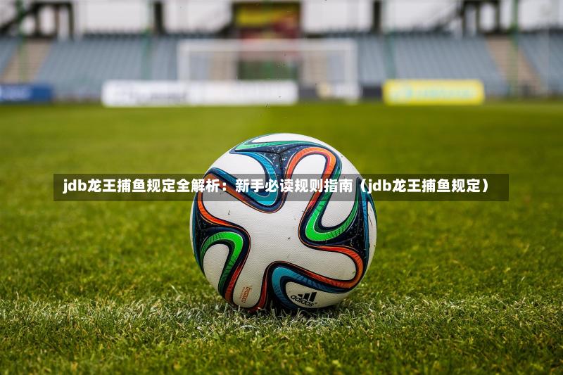  jdb龙王捕鱼规定全解析：新手必读规则指南（jdb龙王捕鱼规定）