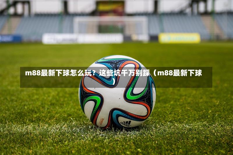  m88最新下球怎么玩？这些坑千万别踩（m88最新下球）