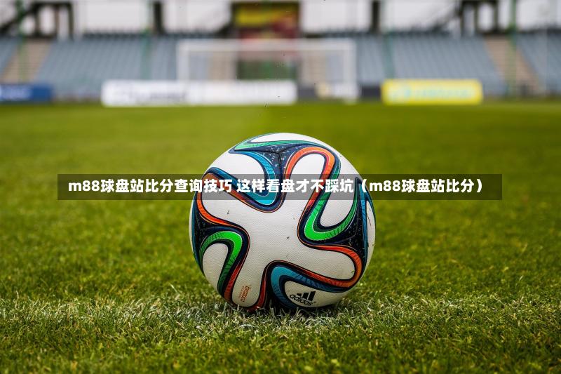  m88球盘站比分查询技巧 这样看盘才不踩坑（m88球盘站比分）