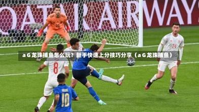  aＧ龙珠捕鱼怎么玩？新手快速上分技巧分享（aＧ龙珠捕鱼）