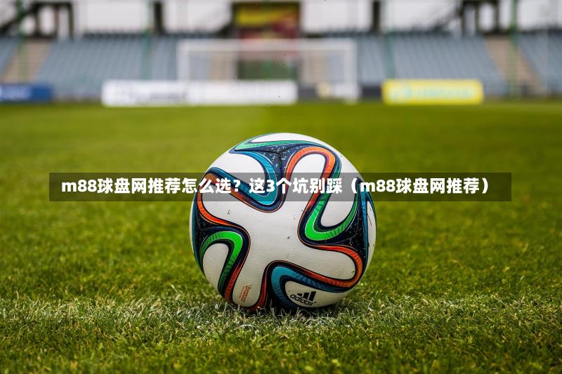  m88球盘网推荐怎么选？这3个坑别踩（m88球盘网推荐）