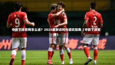  中欧下球官网怎么进？2025最新访问与避坑指南（中欧下球官网）