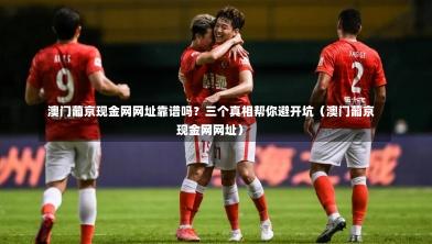  澳门葡京现金网网址靠谱吗？三个真相帮你避开坑（澳门葡京现金网网址）