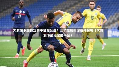  大发旗下最稳定的平台怎么选？三个维度帮你避开踩坑（大发旗下最稳定的平台）