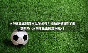 aG捕鱼王网站网址怎么找?老玩家教你3个避坑技巧(aG捕鱼王网站网址-)-第1张图片